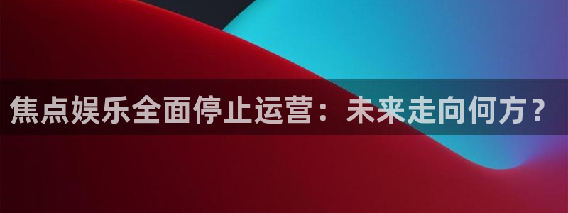 门徒娱乐网站平台登录：焦点娱乐全面停止运营：未来走向何方？