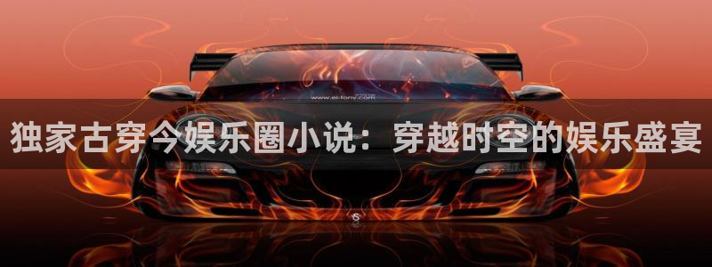 门徒平台注册：独家古穿今娱乐圈小说：穿越时空的娱乐盛宴