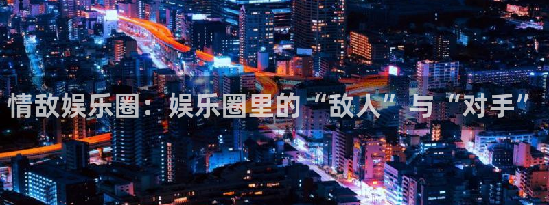 门徒娱乐注册登录入口：情敌娱乐圈：娱乐圈里的“敌人”与“对手”