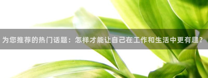 门徒9平台登录入口：为您推荐的热门话题：怎样才能让自己在工作和生活中更有趣？