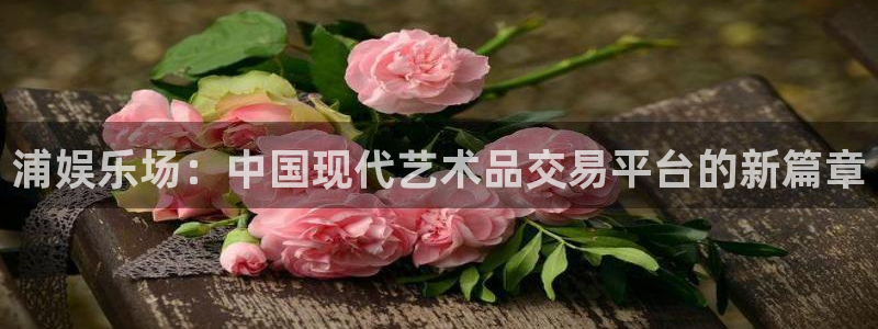 门徒娱乐ccmpc麻将胡了：浦娱乐场：中国现代艺术品交易平台的新篇章